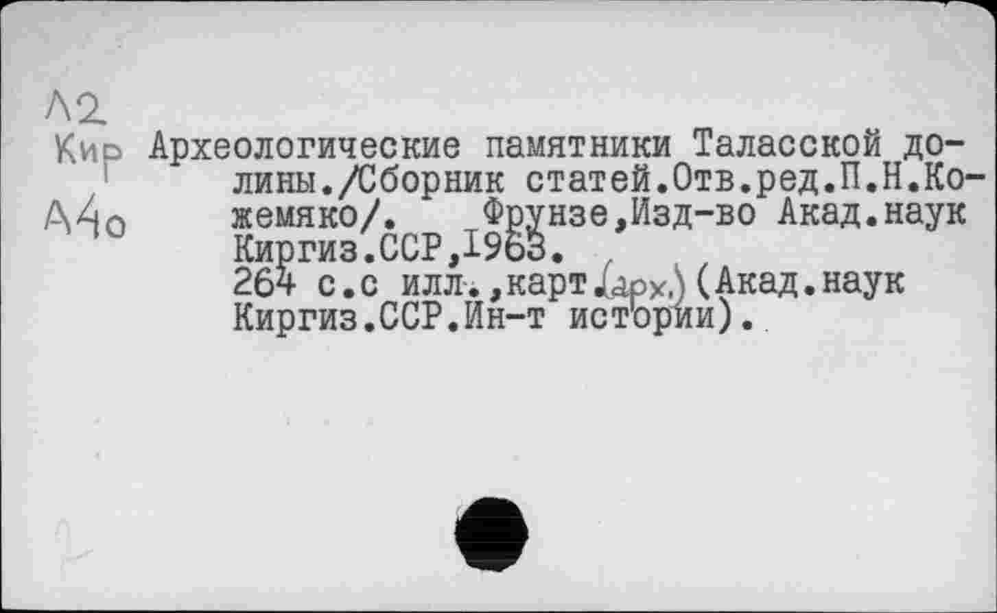 ﻿Л2.
Кир
Археологические памятники Таласской долины./Сборник статей.Отв.ред.П.Н.Кожемяко/.	Фрунзе,Изд-во Акад.наук
Киргиз.ССР,196о.
264 с.с илл., карт і арХ1\ (Акад, наук Киргиз.ССР.Ин-т истории).